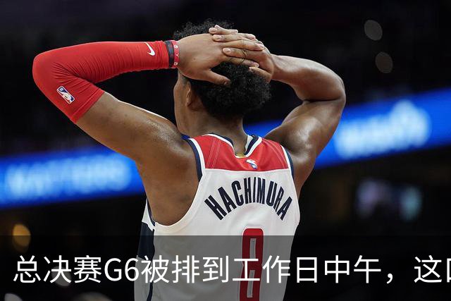 总决赛G6被排到工作日中午，这口锅该谁背？